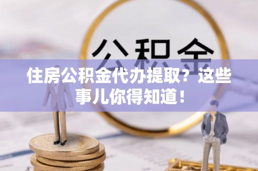 复兴住房公积金代办提取？这些事儿你得知道！